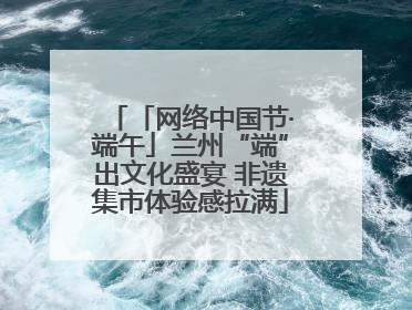 「网络中国节·端午」兰州“端”出文化盛宴 非遗集市体验感拉满