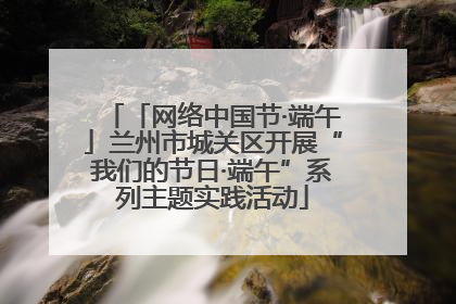 「网络中国节·端午」兰州市城关区开展“我们的节日·端午”系列主题实践活动