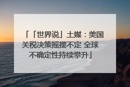 「世界说」土媒：美国关税决策摇摆不定 全球不确定性持续攀升