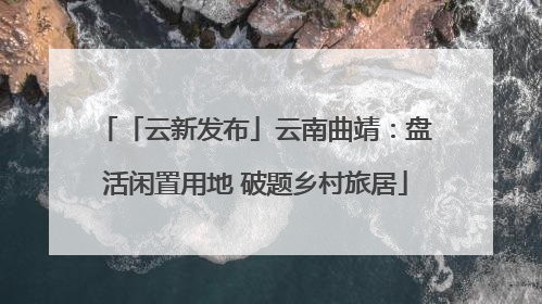 「云新发布」云南曲靖：盘活闲置用地 破题乡村旅居