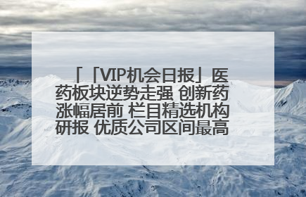 「VIP机会日报」医药板块逆势走强 创新药涨幅居前 栏目精选机构研报 优质公司区间最高涨34.9%