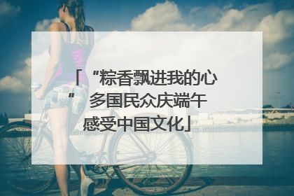“粽香飘进我的心” 多国民众庆端午感受中国文化