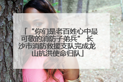 “你们是老百姓心中最可敬的消防子弟兵” 长沙市消防救援支队完成龙山抗洪使命归队