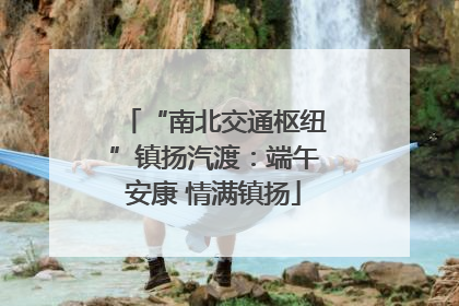 “南北交通枢纽”镇扬汽渡：端午安康 情满镇扬