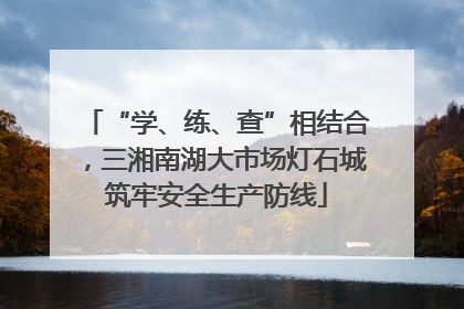 “学、练、查”相结合，三湘南湖大市场灯石城筑牢安全生产防线