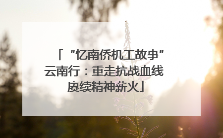 “忆南侨机工故事”云南行：重走抗战血线 赓续精神薪火