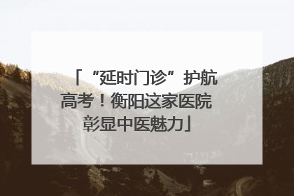 “延时门诊”护航高考！衡阳这家医院彰显中医魅力