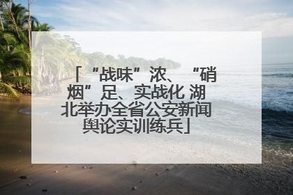 “战味”浓、“硝烟”足、实战化 湖北举办全省公安新闻舆论实训练兵