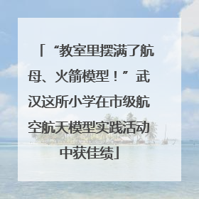 “教室里摆满了航母、火箭模型！”武汉这所小学在市级航空航天模型实践活动中获佳绩