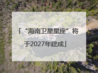 “海南卫星星座”将于2027年建成
