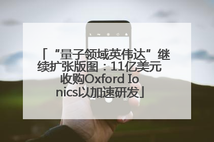 “量子领域英伟达”继续扩张版图：11亿美元收购Oxford Ionics以加速研发