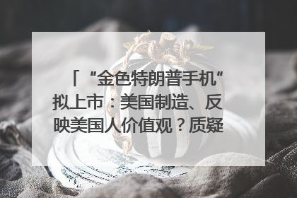 “金色特朗普手机”拟上市：美国制造、反映美国人价值观？质疑者：像天方夜谭