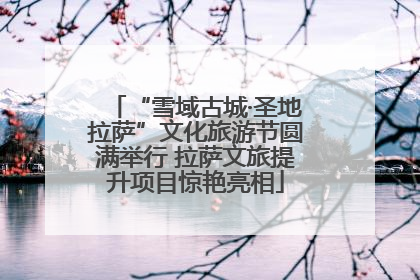 “雪域古城·圣地拉萨”文化旅游节圆满举行 拉萨文旅提升项目惊艳亮相