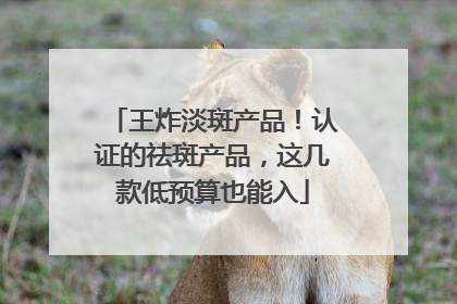 王炸淡斑产品！认证的祛斑产品，这几款低预算也能入