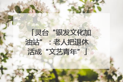 灵台“银发文化加油站”：老人把退休活成“文艺青年”