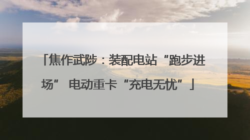 焦作武陟：装配电站“跑步进场” 电动重卡“充电无忧”