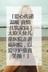 爱心传递温暖 真情共筑家园｜太原天使儿童医院走进福利院，以爱守护童真笑颜！