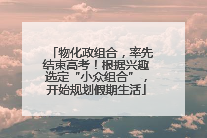 物化政组合，率先结束高考！根据兴趣选定“小众组合”，开始规划假期生活