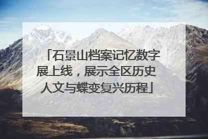 石景山档案记忆数字展上线，展示全区历史人文与蝶变复兴历程