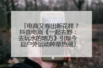 电商又卷出新花样？抖音电商《一起去野：去玩水的地方》引爆今夏户外运动种草热潮