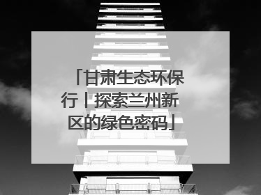 甘肃生态环保行丨探索兰州新区的绿色密码