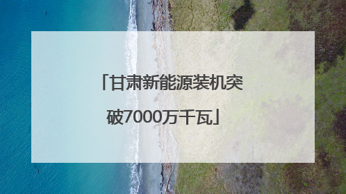 甘肃新能源装机突破7000万千瓦