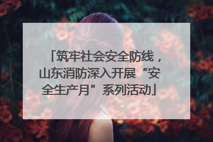 筑牢社会安全防线，山东消防深入开展“安全生产月”系列活动