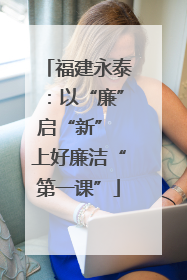 福建永泰：以“廉”启“新” 上好廉洁“第一课”
