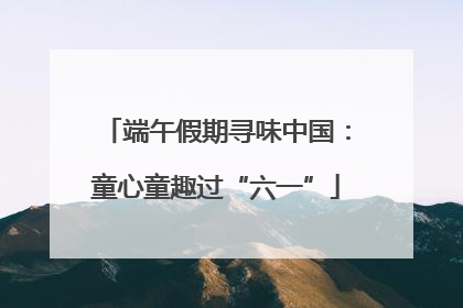 端午假期寻味中国：童心童趣过“六一”