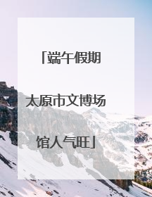端午假期 太原市文博场馆人气旺