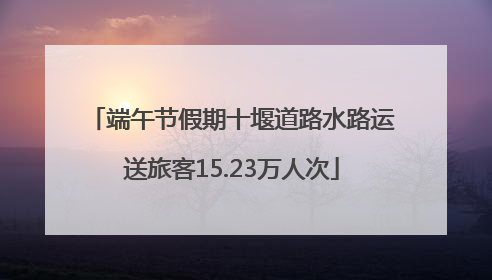 端午节假期十堰道路水路运送旅客15.23万人次