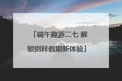 端午趣游二七 解锁别样假期新体验