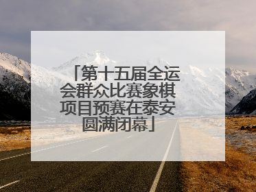 第十五届全运会群众比赛象棋项目预赛在泰安圆满闭幕