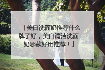 美白洗面奶推荐什么牌子好，美白清洁洗面奶哪款好用推荐！