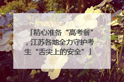 精心准备“高考餐”，江苏各地全力守护考生“舌尖上的安全”