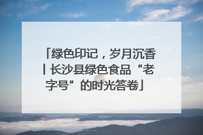 绿色印记，岁月沉香丨长沙县绿色食品“老字号”的时光答卷