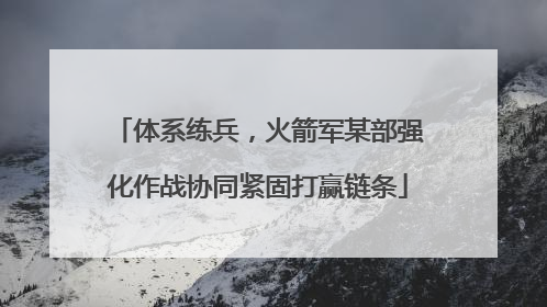 体系练兵，火箭军某部强化作战协同紧固打赢链条