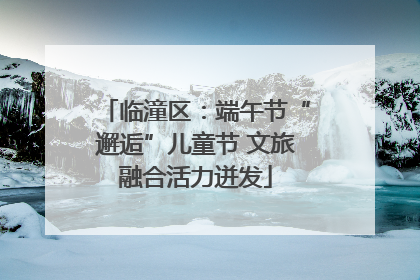 临潼区：端午节“邂逅”儿童节 文旅融合活力迸发