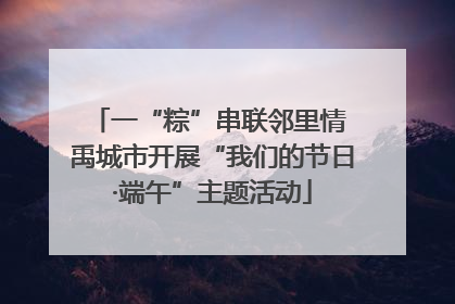 一“粽”串联邻里情 禹城市开展“我们的节日·端午”主题活动