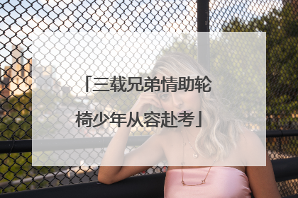 三载兄弟情助轮椅少年从容赴考