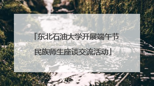 东北石油大学开展端午节民族师生座谈交流活动