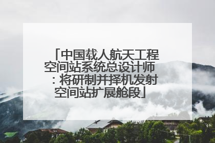 中国载人航天工程空间站系统总设计师：将研制并择机发射空间站扩展舱段