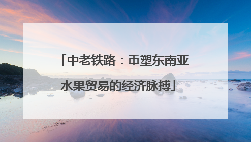 中老铁路：重塑东南亚水果贸易的经济脉搏