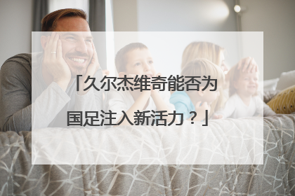 久尔杰维奇能否为国足注入新活力？