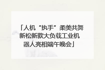 人机“执手”柔美共舞 新松新款大负载工业机器人亮相端午晚会
