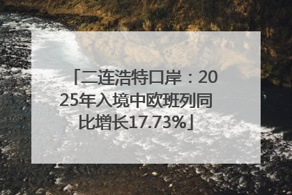 二连浩特口岸：2025年入境中欧班列同比增长17.73%