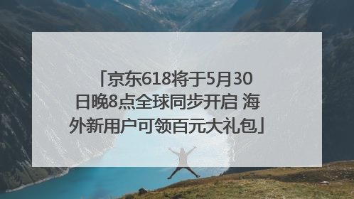 京东618将于5月30日晚8点全球同步开启 海外新用户可领百元大礼包