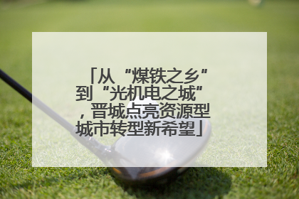 从“煤铁之乡”到“光机电之城”，晋城点亮资源型城市转型新希望