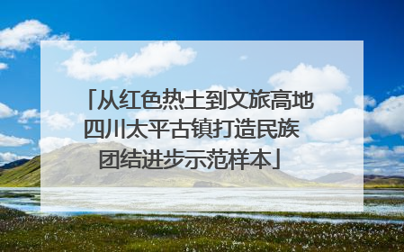 从红色热土到文旅高地 四川太平古镇打造民族团结进步示范样本