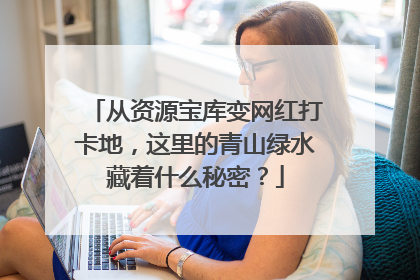 从资源宝库变网红打卡地，这里的青山绿水藏着什么秘密？